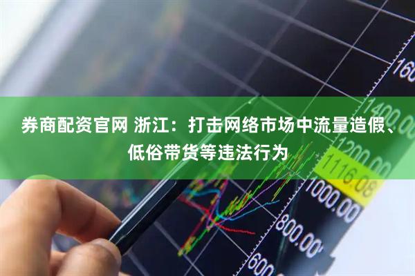 券商配资官网 浙江：打击网络市场中流量造假、低俗带货等违法行为