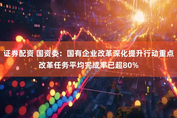 证券配资 国资委：国有企业改革深化提升行动重点改革任务平均完成率已超80%