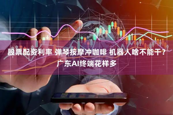 股票配资利率 弹琴按摩冲咖啡 机器人啥不能干？广东AI终端花样多