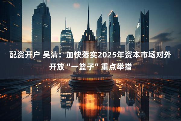 配资开户 吴清：加快落实2025年资本市场对外开放“一篮子”重点举措