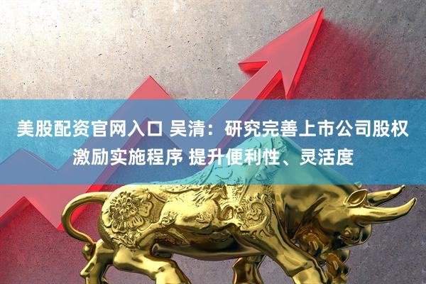 美股配资官网入口 吴清：研究完善上市公司股权激励实施程序 提升便利性、灵活度