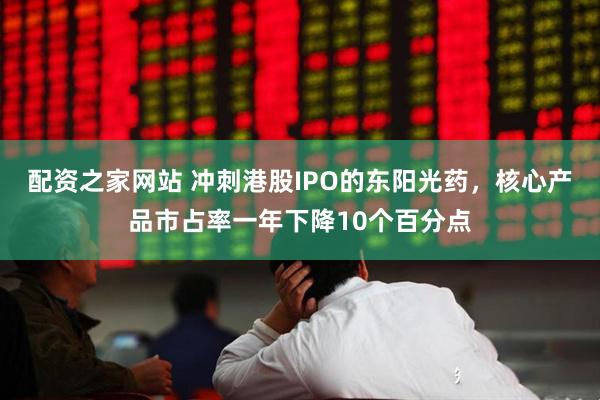 配资之家网站 冲刺港股IPO的东阳光药，核心产品市占率一年下降10个百分点