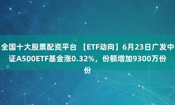 全国十大股票配资平台 【ETF动向】6月23日广发中证A500ETF基金涨0.32%，份额增加9300万份
