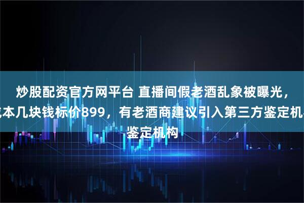 炒股配资官方网平台 直播间假老酒乱象被曝光，成本几块钱标价899，有老酒商建议引入第三方鉴定机构
