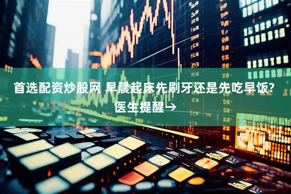 首选配资炒股网 早晨起床先刷牙还是先吃早饭? 医生提醒→