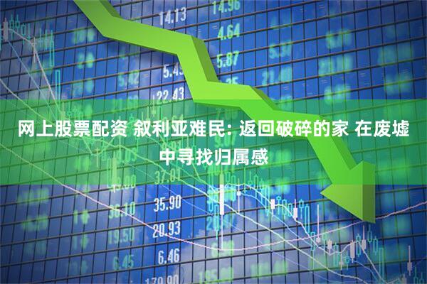 网上股票配资 叙利亚难民: 返回破碎的家 在废墟中寻找归属感