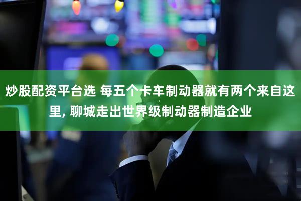 炒股配资平台选 每五个卡车制动器就有两个来自这里, 聊城走出世界级制动器制造企业