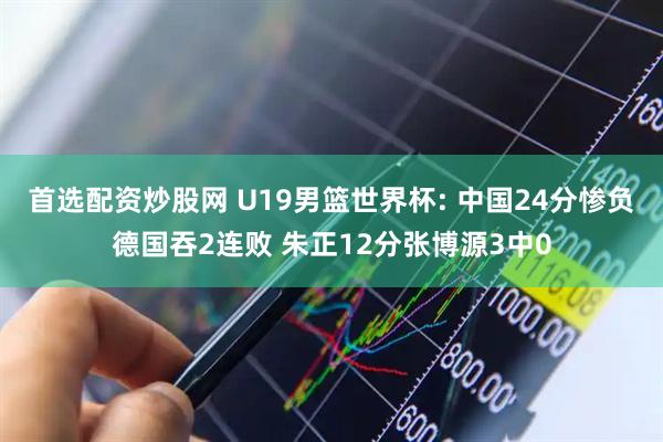 首选配资炒股网 U19男篮世界杯: 中国24分惨负德国吞2连败 朱正12分张博源3中0
