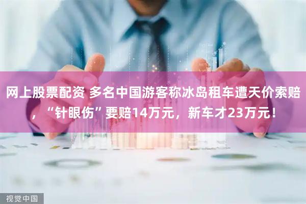 网上股票配资 多名中国游客称冰岛租车遭天价索赔，“针眼伤”要赔14万元，新车才23万元！