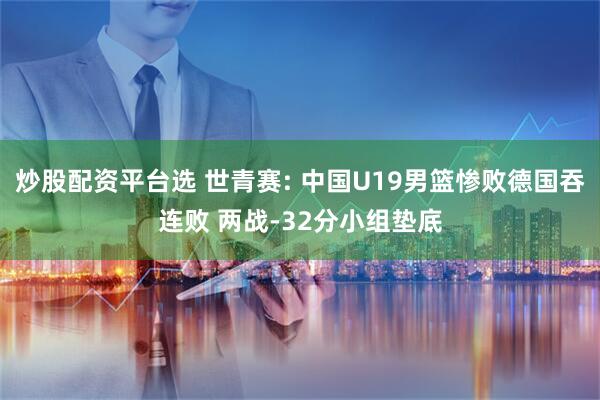 炒股配资平台选 世青赛: 中国U19男篮惨败德国吞连败 两战-32分小组垫底