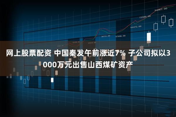 网上股票配资 中国秦发午前涨近7% 子公司拟以3000万元出售山西煤矿资产