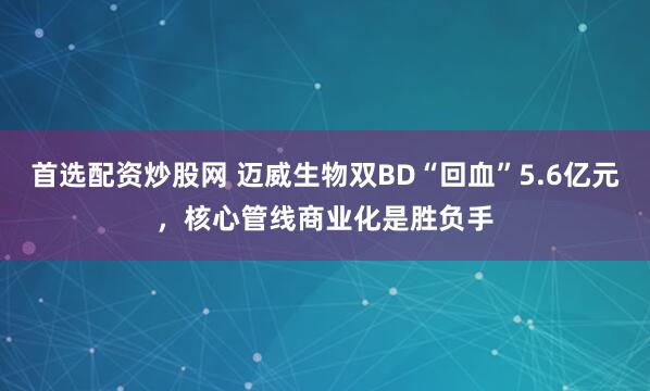 首选配资炒股网 迈威生物双BD“回血”5.6亿元，核心管线商业化是胜负手
