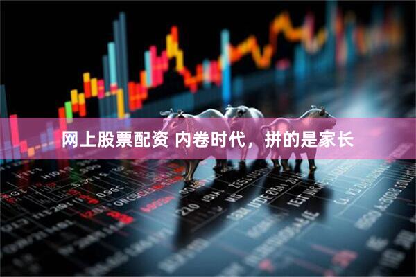 网上股票配资 内卷时代，拼的是家长