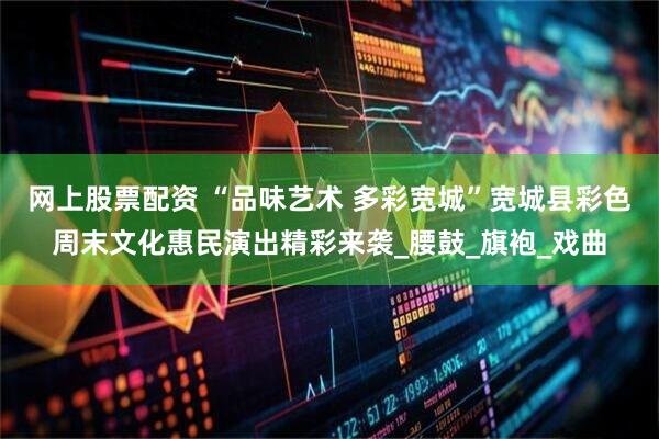 网上股票配资 “品味艺术 多彩宽城”宽城县彩色周末文化惠民演出精彩来袭_腰鼓_旗袍_戏曲