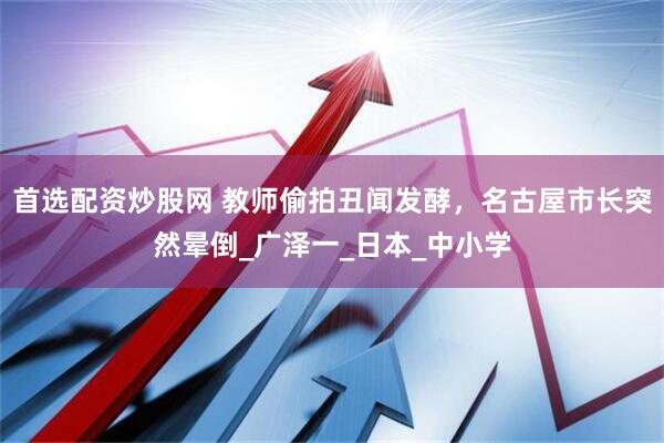 首选配资炒股网 教师偷拍丑闻发酵，名古屋市长突然晕倒_广泽一_日本_中小学