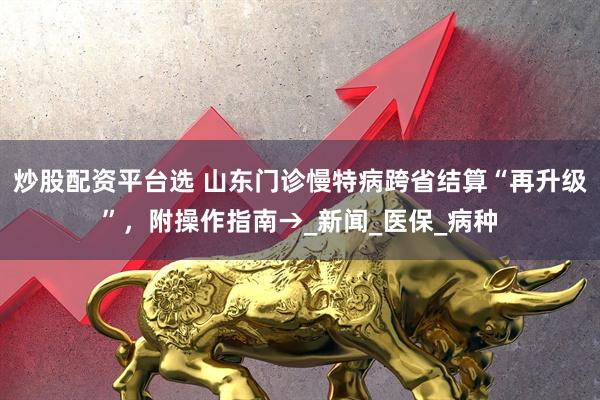 炒股配资平台选 山东门诊慢特病跨省结算“再升级”，附操作指南→_新闻_医保_病种