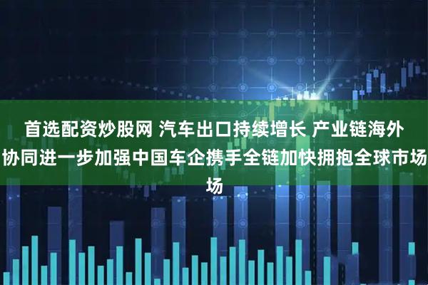首选配资炒股网 汽车出口持续增长 产业链海外协同进一步加强中国车企携手全链加快拥抱全球市场
