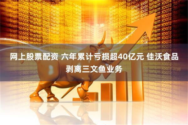 网上股票配资 六年累计亏损超40亿元 佳沃食品剥离三文鱼业务