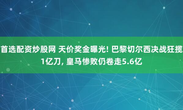 首选配资炒股网 天价奖金曝光! 巴黎切尔西决战狂揽1亿刀, 皇马惨败仍卷走5.6亿
