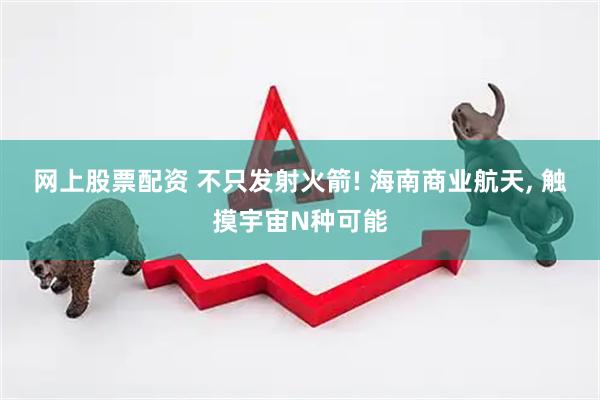 网上股票配资 不只发射火箭! 海南商业航天, 触摸宇宙N种可能