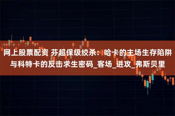网上股票配资 芬超保级绞杀：哈卡的主场生存陷阱与科特卡的反击求生密码_客场_进攻_弗斯贝里