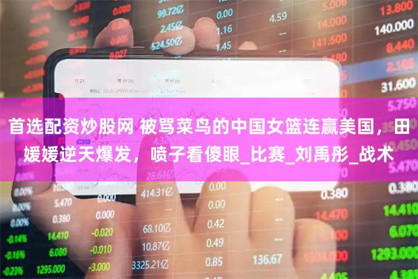 首选配资炒股网 被骂菜鸟的中国女篮连赢美国，田媛媛逆天爆发，喷子看傻眼_比赛_刘禹彤_战术