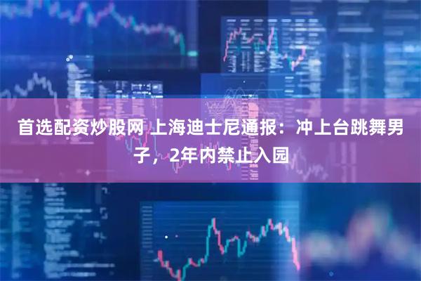 首选配资炒股网 上海迪士尼通报：冲上台跳舞男子，2年内禁止入园