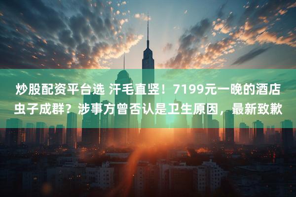 炒股配资平台选 汗毛直竖！7199元一晚的酒店虫子成群？涉事方曾否认是卫生原因，最新致歉