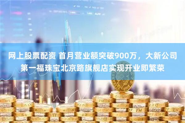 网上股票配资 首月营业额突破900万，大新公司第一福珠宝北京路旗舰店实现开业即繁荣