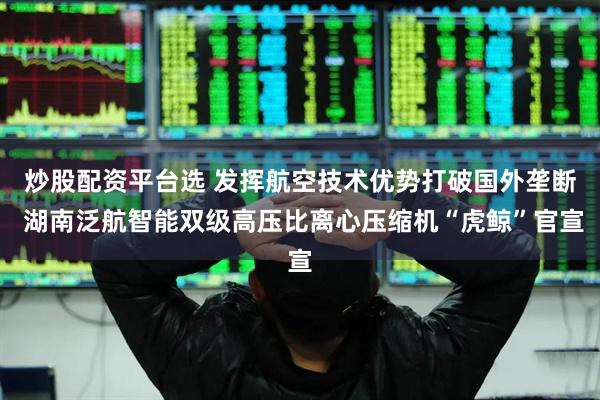 炒股配资平台选 发挥航空技术优势打破国外垄断 湖南泛航智能双级高压比离心压缩机“虎鲸”官宣