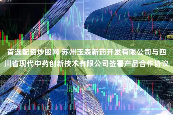 首选配资炒股网 苏州玉森新药开发有限公司与四川省现代中药创新技术有限公司签署产品合作协议