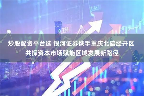 炒股配资平台选 银河证券携手重庆北碚经开区 共探资本市场赋能区域发展新路径