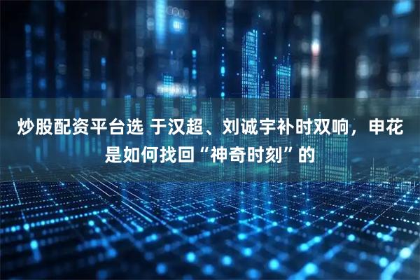 炒股配资平台选 于汉超、刘诚宇补时双响，申花是如何找回“神奇时刻”的