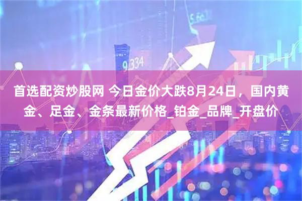 首选配资炒股网 今日金价大跌8月24日，国内黄金、足金、金条最新价格_铂金_品牌_开盘价