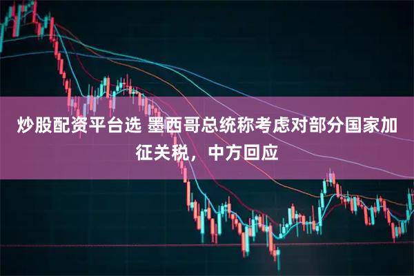 炒股配资平台选 墨西哥总统称考虑对部分国家加征关税，中方回应