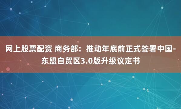 网上股票配资 商务部：推动年底前正式签署中国-东盟自贸区3.0版升级议定书