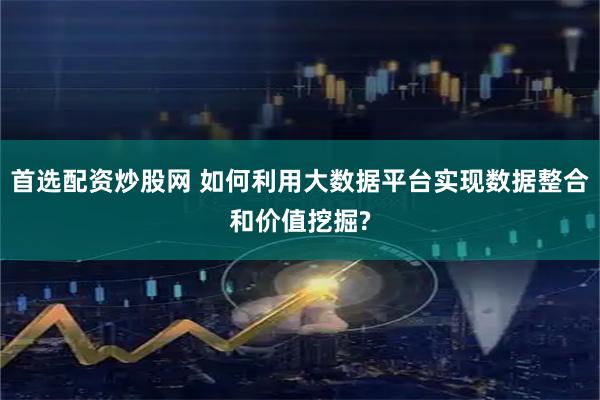 首选配资炒股网 如何利用大数据平台实现数据整合和价值挖掘?