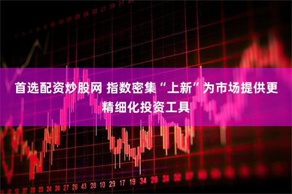 首选配资炒股网 指数密集“上新”为市场提供更精细化投资工具