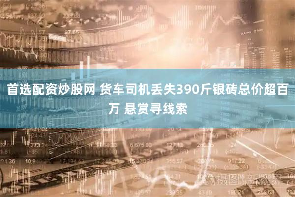 首选配资炒股网 货车司机丢失390斤银砖总价超百万 悬赏寻线索