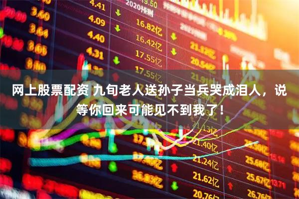 网上股票配资 九旬老人送孙子当兵哭成泪人，说等你回来可能见不到我了！