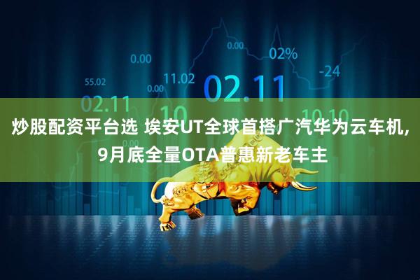 炒股配资平台选 埃安UT全球首搭广汽华为云车机, 9月底全量OTA普惠新老车主