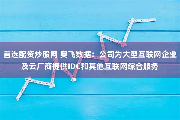 首选配资炒股网 奥飞数据：公司为大型互联网企业及云厂商提供IDC和其他互联网综合服务