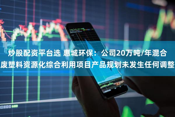 炒股配资平台选 惠城环保:公司20万吨/年混合废塑料资源化综合利用项目产品规划未发生任何调整