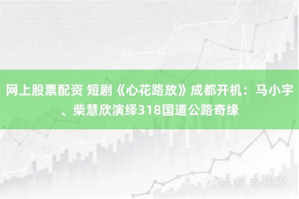 网上股票配资 短剧《心花路放》成都开机:马小宇、柴慧欣演绎318国道公路奇缘
