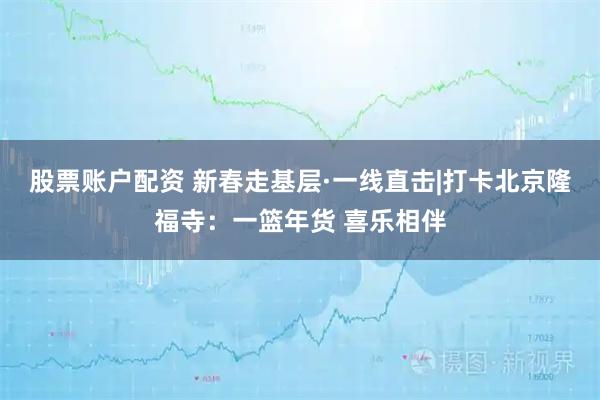 股票账户配资 新春走基层·一线直击|打卡北京隆福寺：一篮年货 喜乐相伴